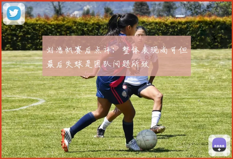 刘浩帆赛后点评：整体表现尚可但最后失球是团队问题所致