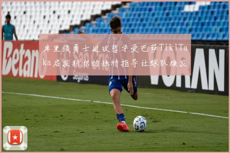 库里谈勇士进攻哲学受巴萨TikiTaka启发科尔的独特指导让球队焕发新生