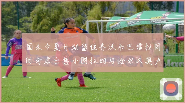 国米今夏计划留住齐沃和巴雷拉同时考虑出售小图拉姆与恰尔汉奥卢