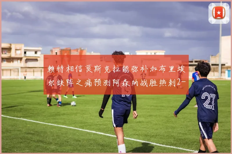 赖特相信莫斯克拉能弥补加布里埃尔缺阵之痛预测阿森纳战胜热刺2-0