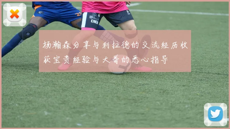 杨瀚森分享与利拉德的交流经历收获宝贵经验与大哥的悉心指导