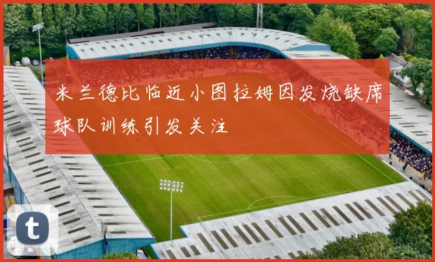 米兰德比临近小图拉姆因发烧缺席球队训练引发关注