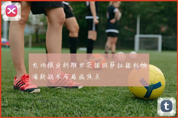 电讯报分析维尔茨接班萨拉赫利物浦新战术布局成焦点