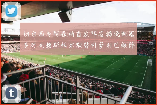 切尔西与阿森纳首发阵容揭晓凯塞多对决赖斯帕尔默替补萨利巴缺阵