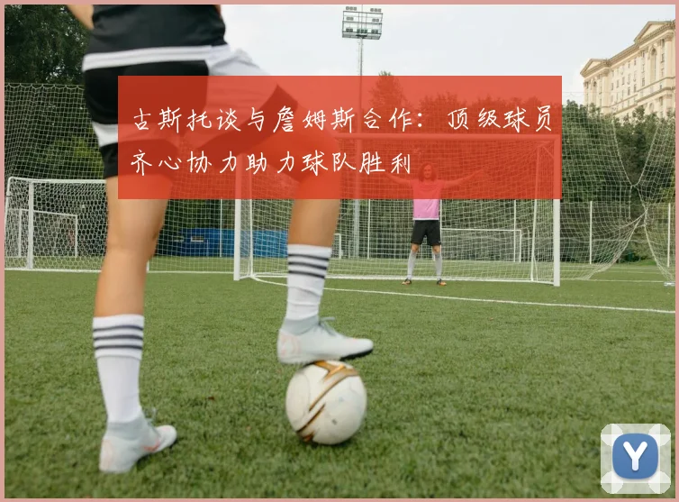 古斯托谈与詹姆斯合作：顶级球员齐心协力助力球队胜利