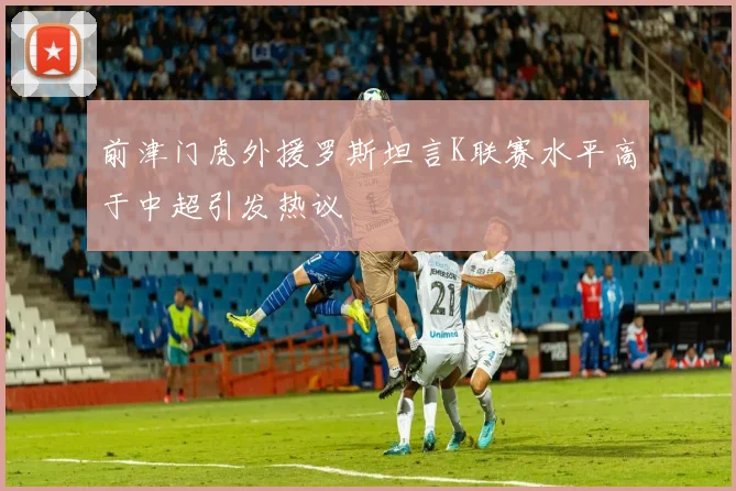 前津门虎外援罗斯坦言K联赛水平高于中超引发热议