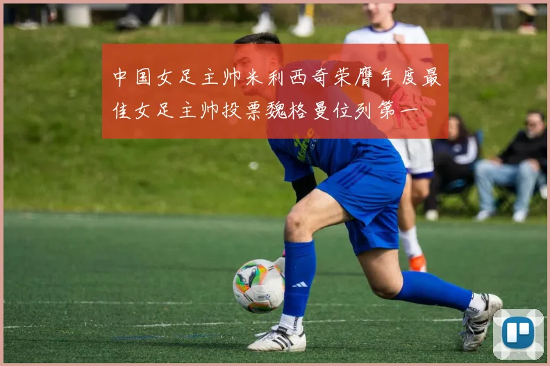 中国女足主帅米利西奇荣膺年度最佳女足主帅投票魏格曼位列第一