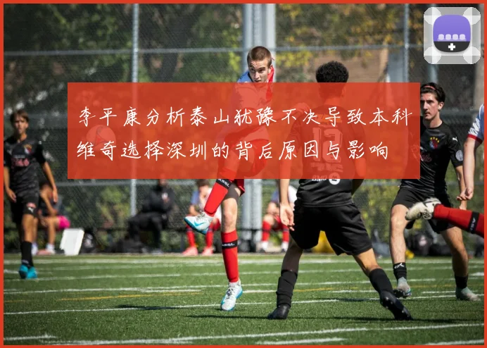 李平康分析泰山犹豫不决导致本科维奇选择深圳的背后原因与影响