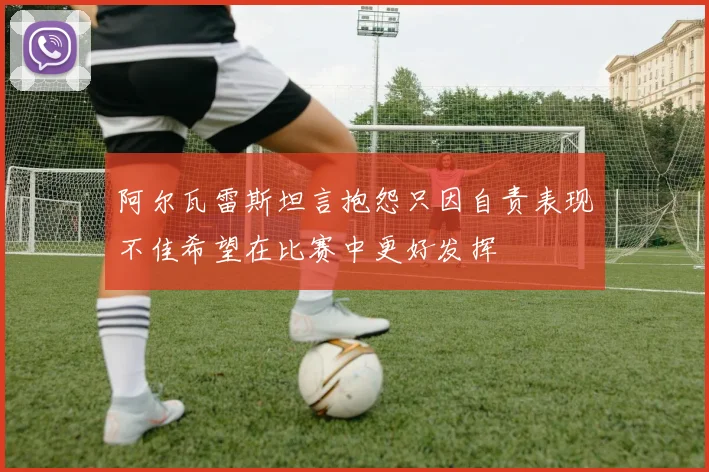 阿尔瓦雷斯坦言抱怨只因自责表现不佳希望在比赛中更好发挥