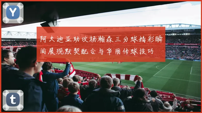 阿夫迪亚助攻杨瀚森三分球精彩瞬间展现默契配合与华丽传球技巧