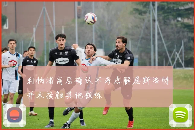 利物浦高层确认不考虑解雇斯洛特并未接触其他教练