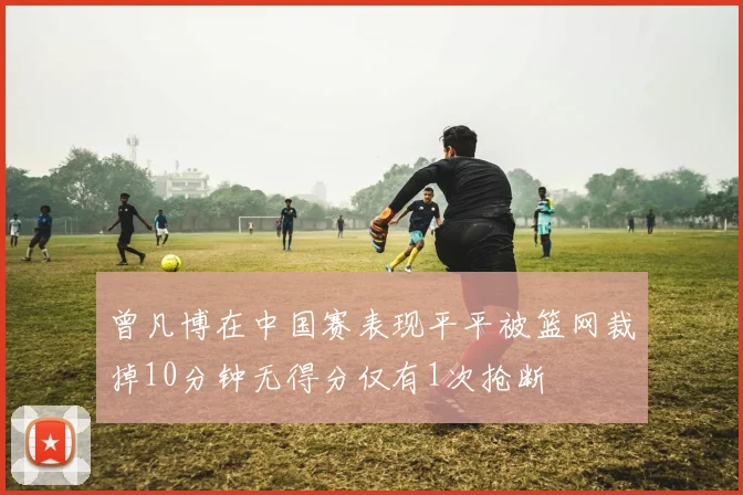 曾凡博在中国赛表现平平被篮网裁掉10分钟无得分仅有1次抢断