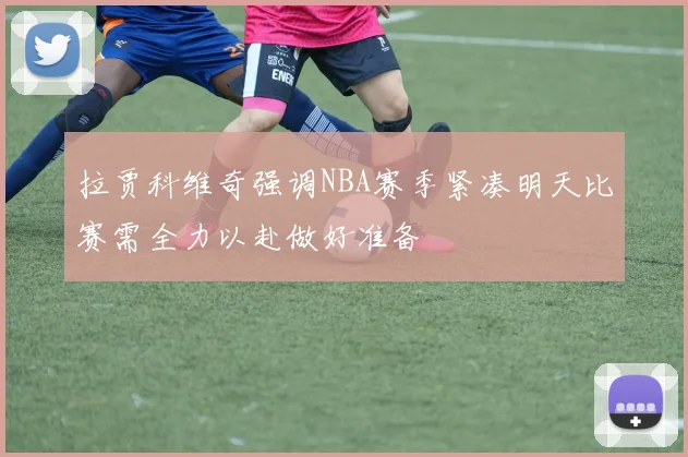 拉贾科维奇强调NBA赛季紧凑明天比赛需全力以赴做好准备